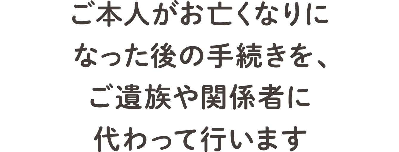 ご本人がお亡くなりになった後の手続きを、ご遺族や関係者に代わって行います