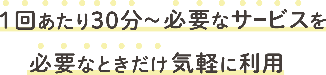 1回あたり30分~必要なサービスを必要なときだけ気軽に利用